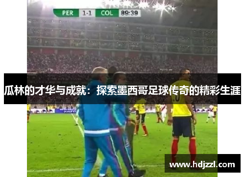 瓜林的才华与成就：探索墨西哥足球传奇的精彩生涯